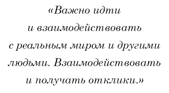 Важно идти и взаимодействовать с реальным миром и другими людьми. Взаимодействовать и получать отклики.