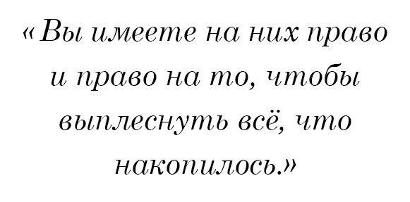 Вы имеете на них право и право на то, чтобы выплеснуть всё, что накопилось.