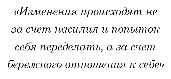 Изменения происходят не за счет насилия и попыток себя переделать, а за счет бережного отношения к себе